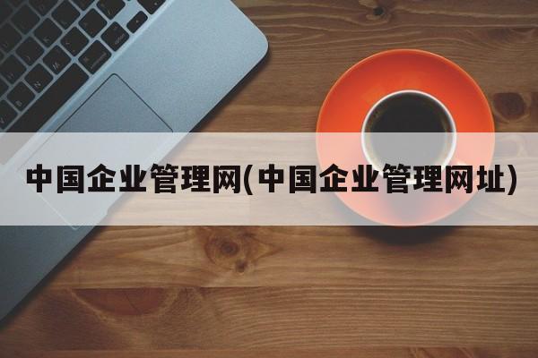 中国企业管理网(中国企业管理网址)